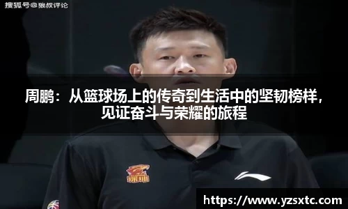 周鹏：从篮球场上的传奇到生活中的坚韧榜样，见证奋斗与荣耀的旅程
